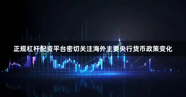 正规杠杆配资平台密切关注海外主要央行货币政策变化