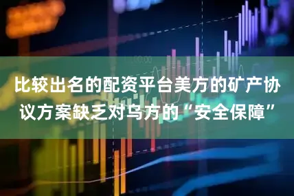 比较出名的配资平台美方的矿产协议方案缺乏对乌方的“安全保障”