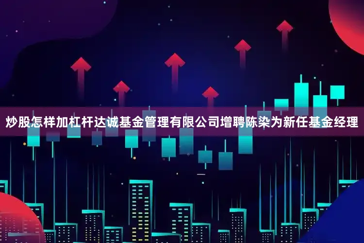 炒股怎样加杠杆达诚基金管理有限公司增聘陈染为新任基金经理