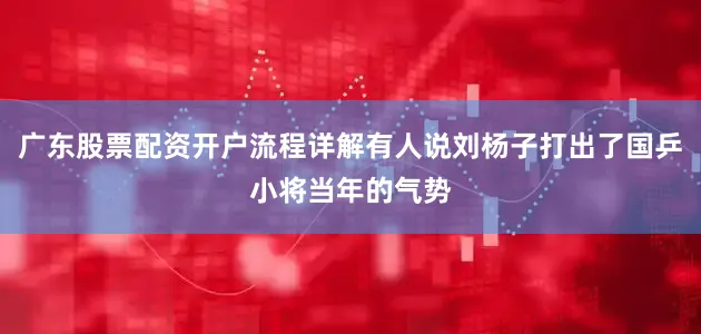 广东股票配资开户流程详解有人说刘杨子打出了国乒小将当年的气势